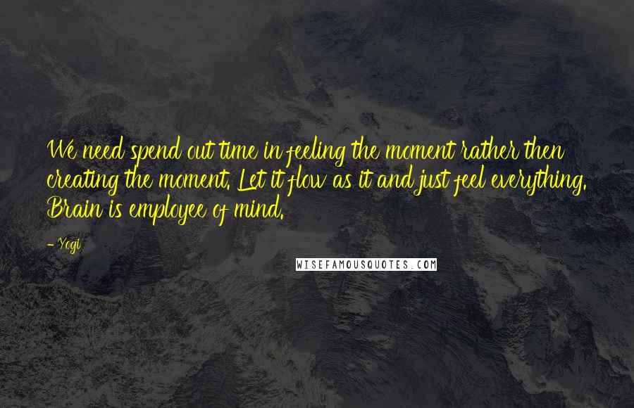 Yogi Quotes: We need spend out time in feeling the moment rather then creating the moment. Let it flow as it and just feel everything. Brain is employee of mind.