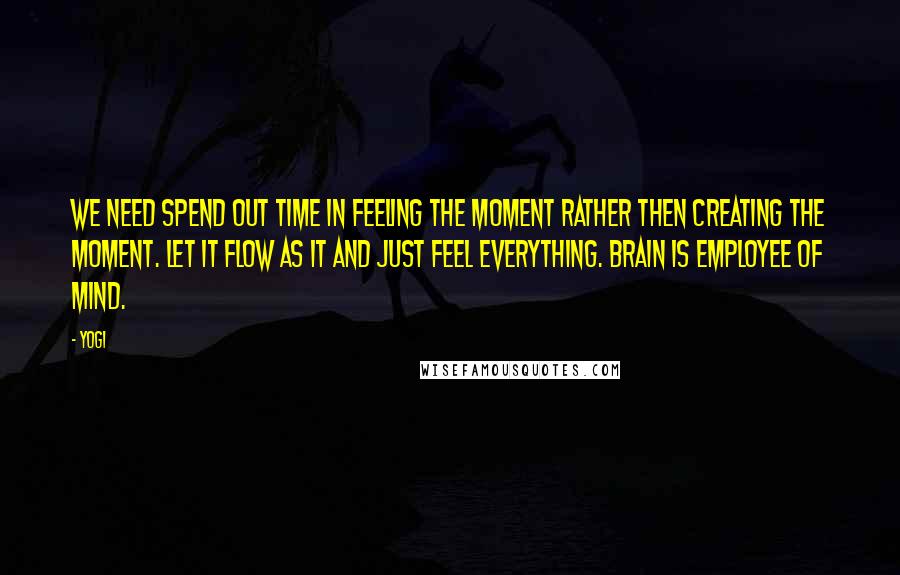 Yogi Quotes: We need spend out time in feeling the moment rather then creating the moment. Let it flow as it and just feel everything. Brain is employee of mind.