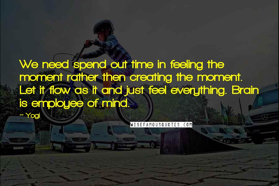 Yogi Quotes: We need spend out time in feeling the moment rather then creating the moment. Let it flow as it and just feel everything. Brain is employee of mind.