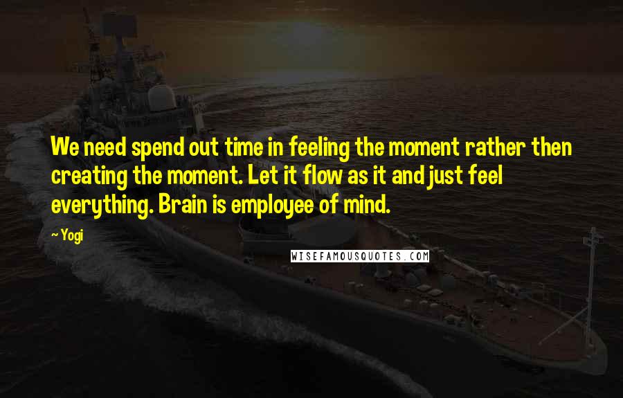 Yogi Quotes: We need spend out time in feeling the moment rather then creating the moment. Let it flow as it and just feel everything. Brain is employee of mind.