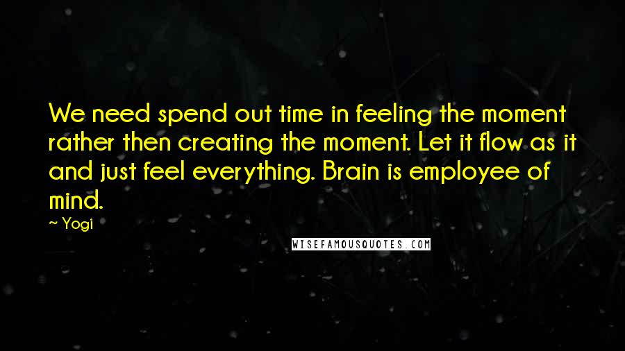 Yogi Quotes: We need spend out time in feeling the moment rather then creating the moment. Let it flow as it and just feel everything. Brain is employee of mind.