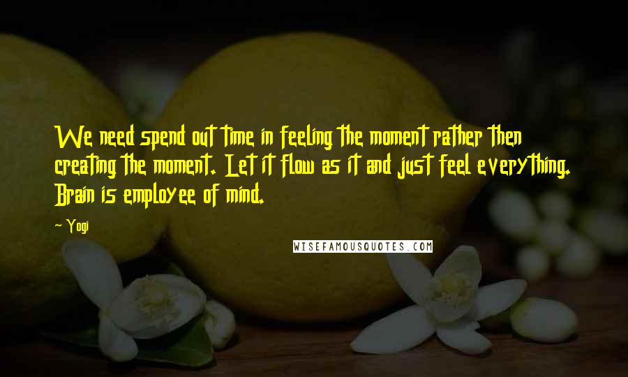 Yogi Quotes: We need spend out time in feeling the moment rather then creating the moment. Let it flow as it and just feel everything. Brain is employee of mind.