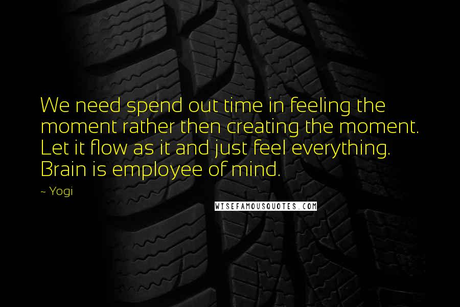 Yogi Quotes: We need spend out time in feeling the moment rather then creating the moment. Let it flow as it and just feel everything. Brain is employee of mind.