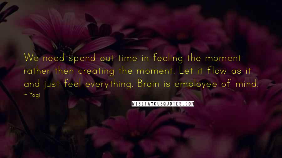 Yogi Quotes: We need spend out time in feeling the moment rather then creating the moment. Let it flow as it and just feel everything. Brain is employee of mind.