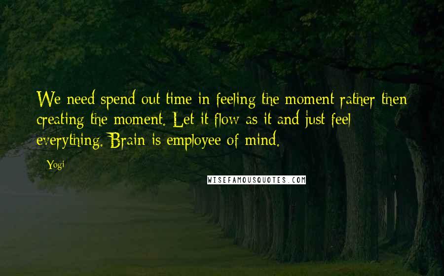 Yogi Quotes: We need spend out time in feeling the moment rather then creating the moment. Let it flow as it and just feel everything. Brain is employee of mind.