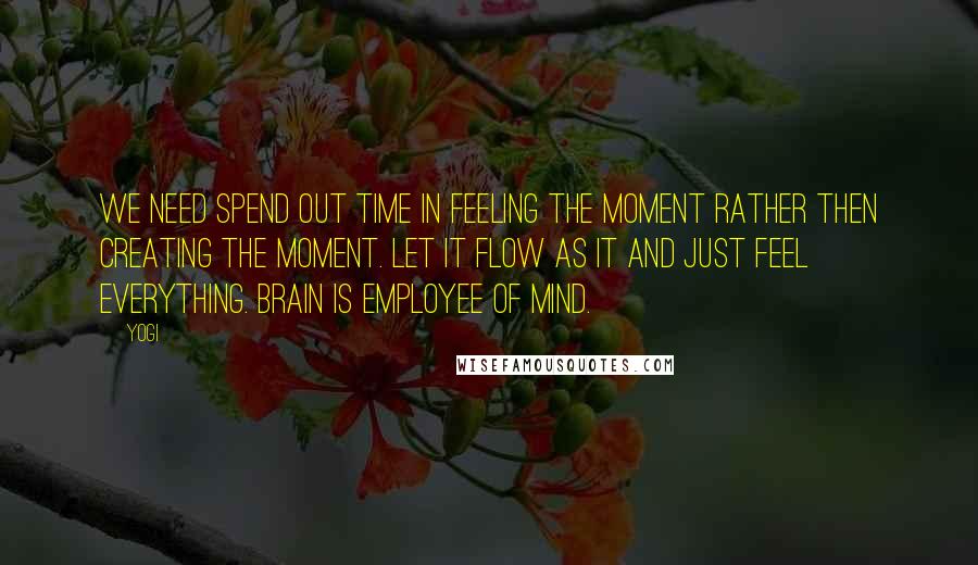 Yogi Quotes: We need spend out time in feeling the moment rather then creating the moment. Let it flow as it and just feel everything. Brain is employee of mind.
