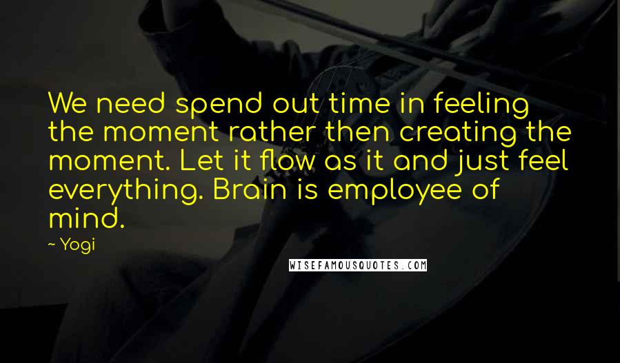 Yogi Quotes: We need spend out time in feeling the moment rather then creating the moment. Let it flow as it and just feel everything. Brain is employee of mind.