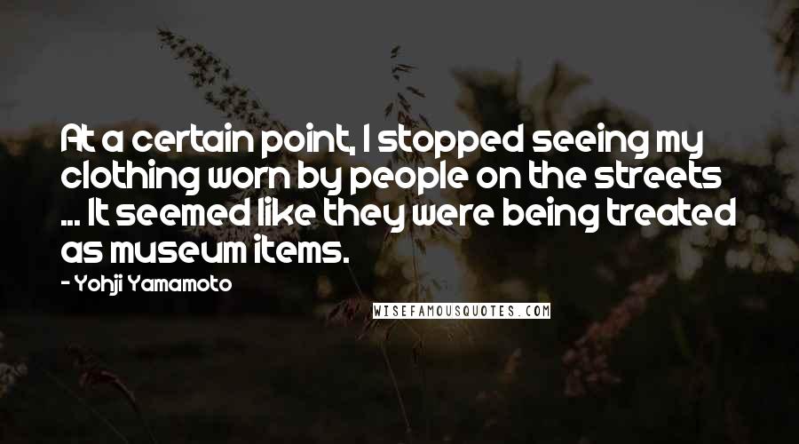 Yohji Yamamoto Quotes: At a certain point, I stopped seeing my clothing worn by people on the streets ... It seemed like they were being treated as museum items.