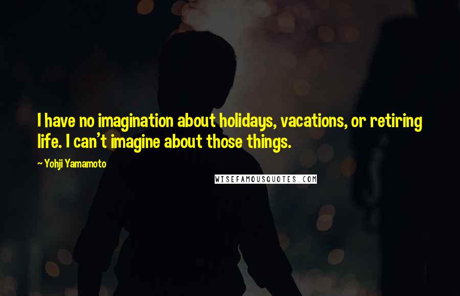 Yohji Yamamoto Quotes: I have no imagination about holidays, vacations, or retiring life. I can't imagine about those things.