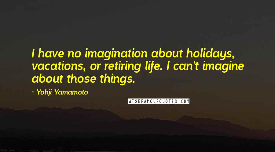 Yohji Yamamoto Quotes: I have no imagination about holidays, vacations, or retiring life. I can't imagine about those things.