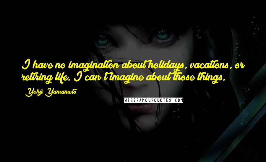 Yohji Yamamoto Quotes: I have no imagination about holidays, vacations, or retiring life. I can't imagine about those things.