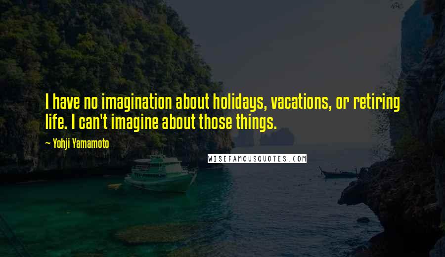 Yohji Yamamoto Quotes: I have no imagination about holidays, vacations, or retiring life. I can't imagine about those things.