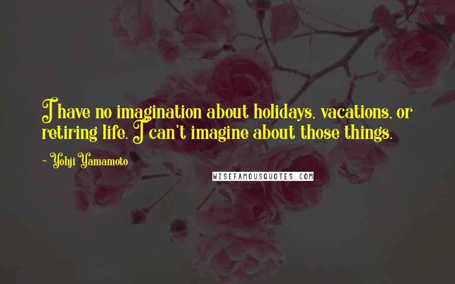 Yohji Yamamoto Quotes: I have no imagination about holidays, vacations, or retiring life. I can't imagine about those things.