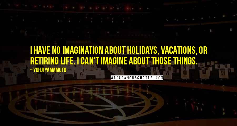 Yohji Yamamoto Quotes: I have no imagination about holidays, vacations, or retiring life. I can't imagine about those things.