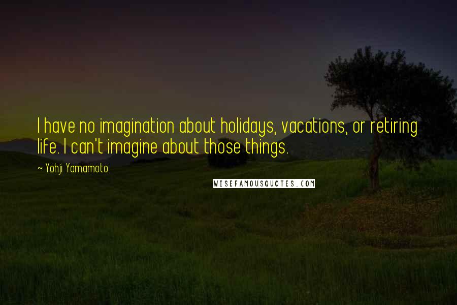 Yohji Yamamoto Quotes: I have no imagination about holidays, vacations, or retiring life. I can't imagine about those things.