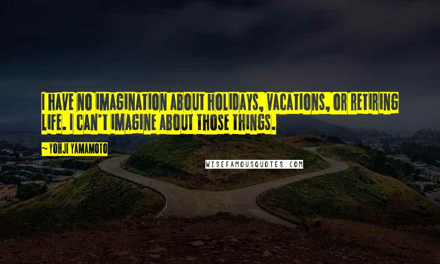 Yohji Yamamoto Quotes: I have no imagination about holidays, vacations, or retiring life. I can't imagine about those things.