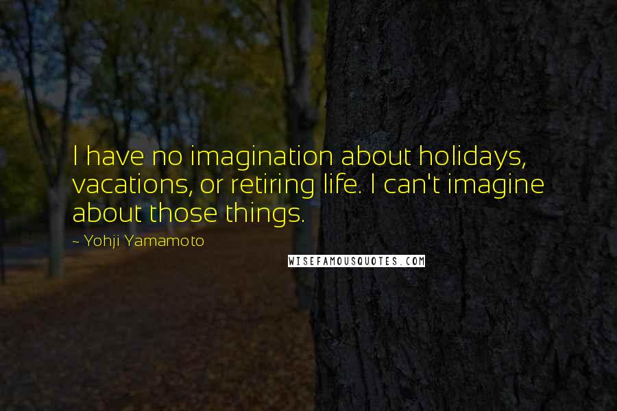 Yohji Yamamoto Quotes: I have no imagination about holidays, vacations, or retiring life. I can't imagine about those things.