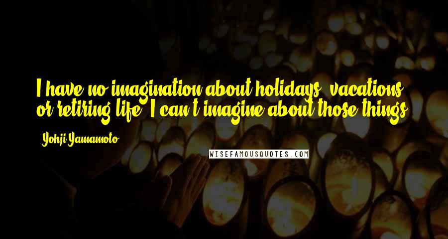 Yohji Yamamoto Quotes: I have no imagination about holidays, vacations, or retiring life. I can't imagine about those things.