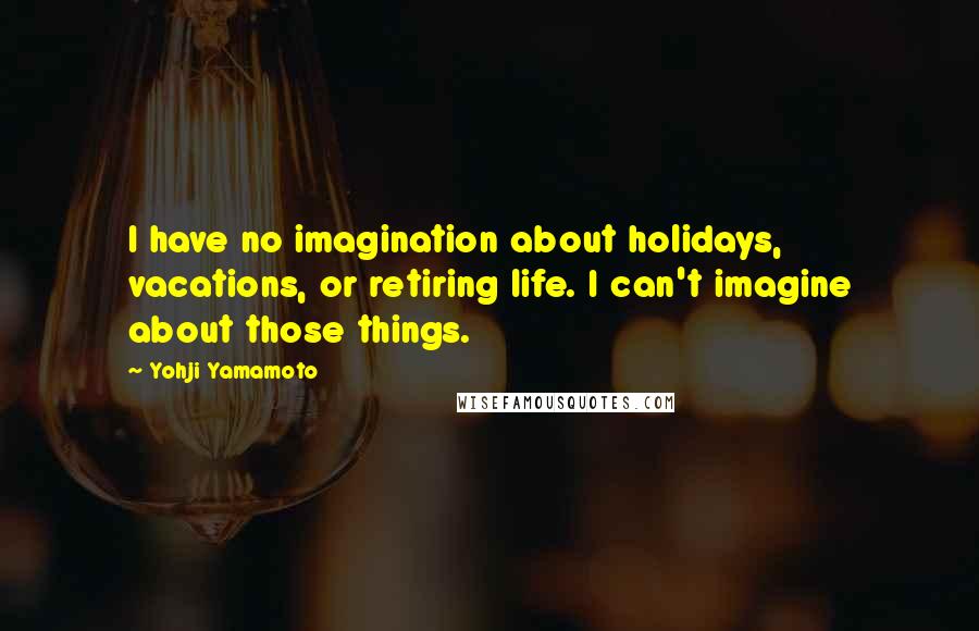 Yohji Yamamoto Quotes: I have no imagination about holidays, vacations, or retiring life. I can't imagine about those things.