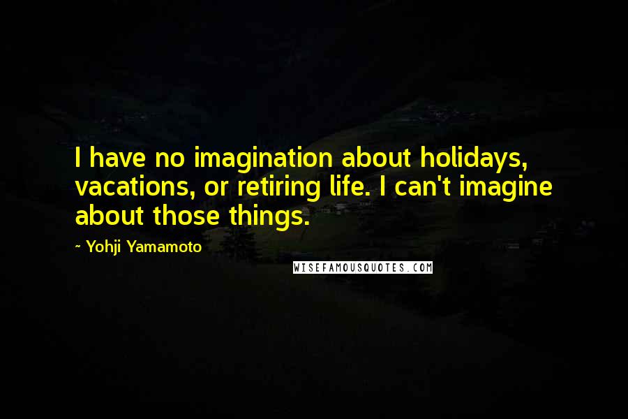 Yohji Yamamoto Quotes: I have no imagination about holidays, vacations, or retiring life. I can't imagine about those things.