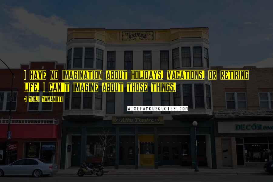 Yohji Yamamoto Quotes: I have no imagination about holidays, vacations, or retiring life. I can't imagine about those things.