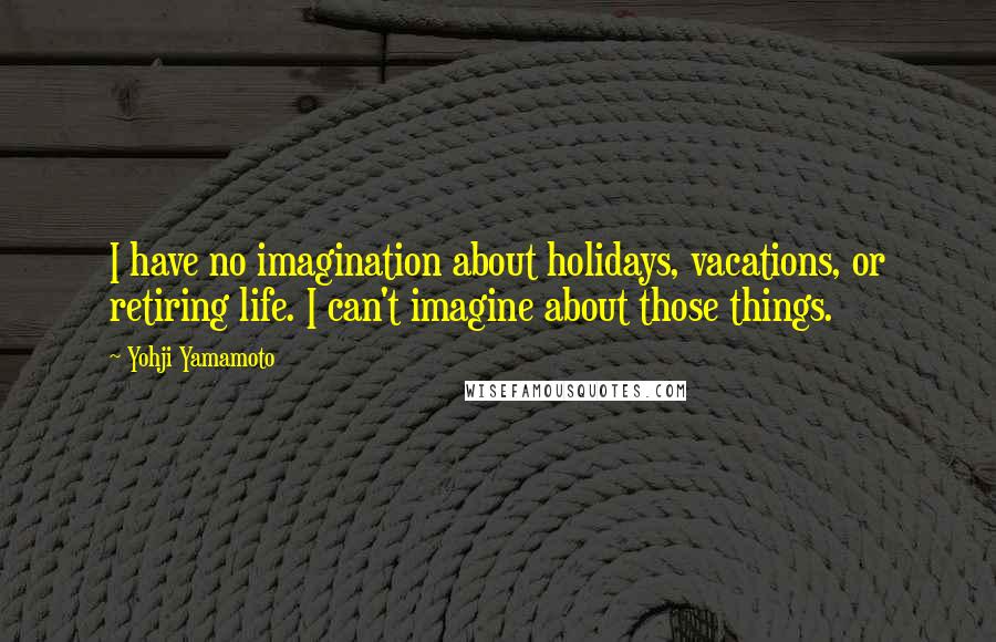 Yohji Yamamoto Quotes: I have no imagination about holidays, vacations, or retiring life. I can't imagine about those things.