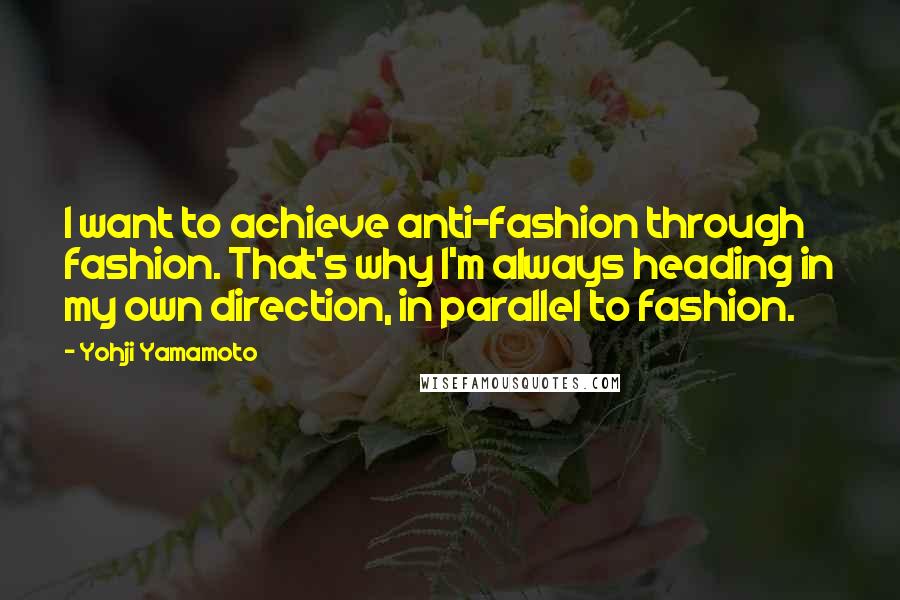 Yohji Yamamoto Quotes: I want to achieve anti-fashion through fashion. That's why I'm always heading in my own direction, in parallel to fashion.