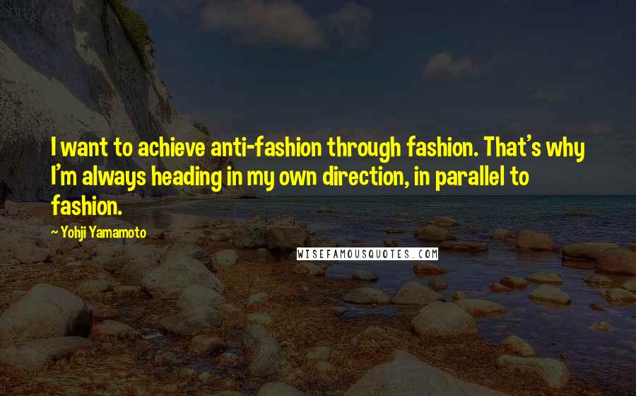 Yohji Yamamoto Quotes: I want to achieve anti-fashion through fashion. That's why I'm always heading in my own direction, in parallel to fashion.