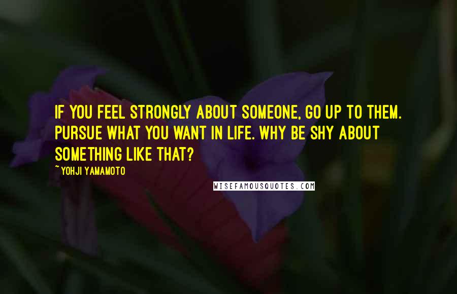 Yohji Yamamoto Quotes: If you feel strongly about someone, go up to them. Pursue what you want in life. Why be shy about something like that?
