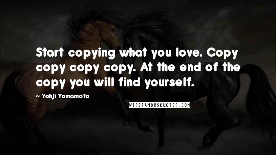 Yohji Yamamoto Quotes: Start copying what you love. Copy copy copy copy. At the end of the copy you will find yourself.