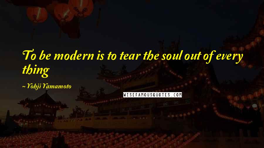 Yohji Yamamoto Quotes: To be modern is to tear the soul out of every thing