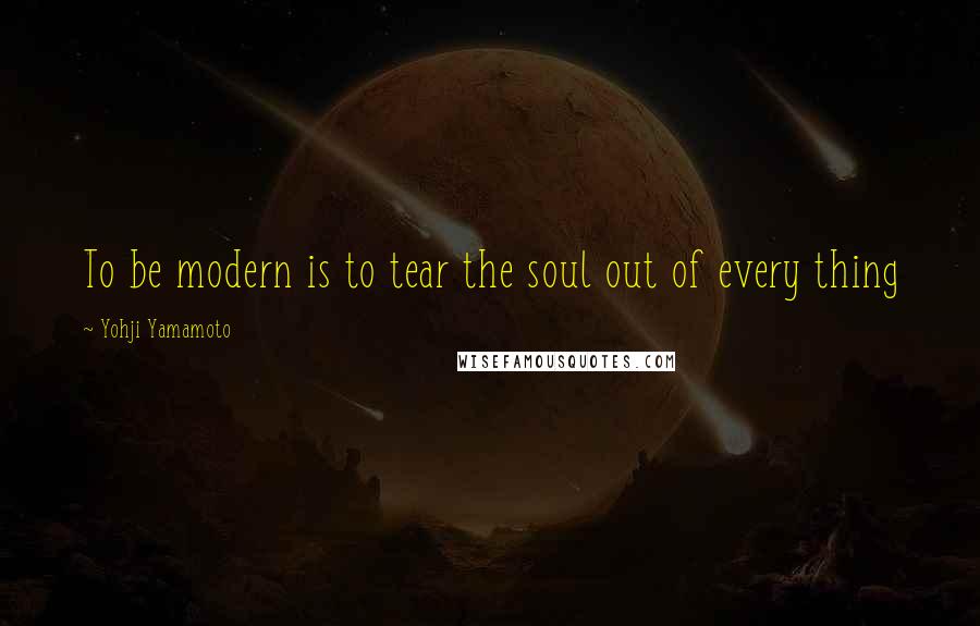 Yohji Yamamoto Quotes: To be modern is to tear the soul out of every thing