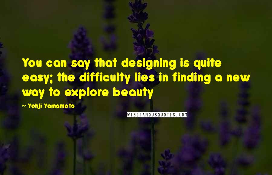 Yohji Yamamoto Quotes: You can say that designing is quite easy; the difficulty lies in finding a new way to explore beauty