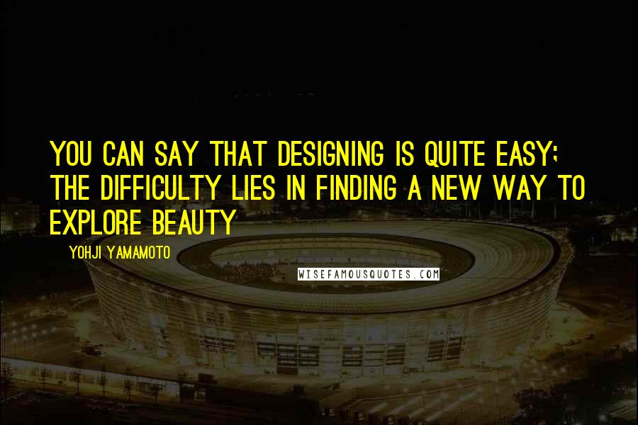 Yohji Yamamoto Quotes: You can say that designing is quite easy; the difficulty lies in finding a new way to explore beauty