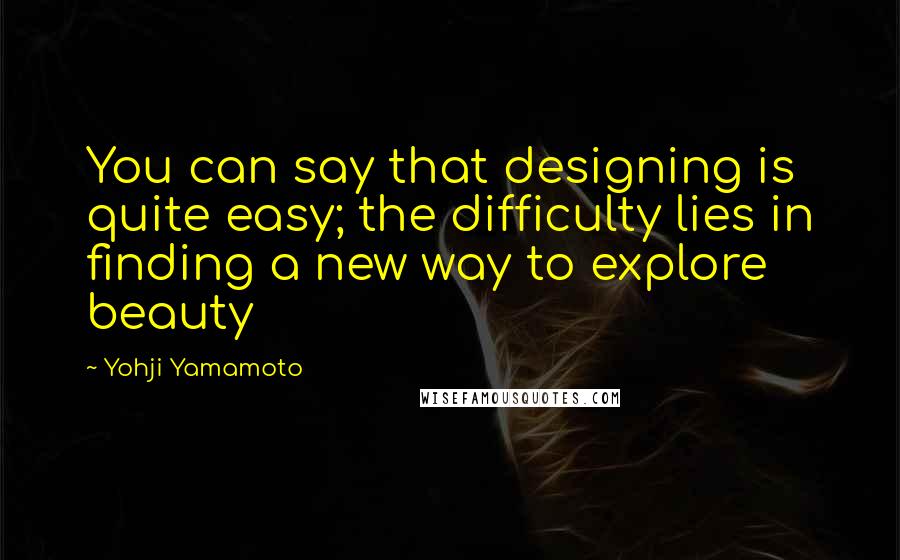 Yohji Yamamoto Quotes: You can say that designing is quite easy; the difficulty lies in finding a new way to explore beauty