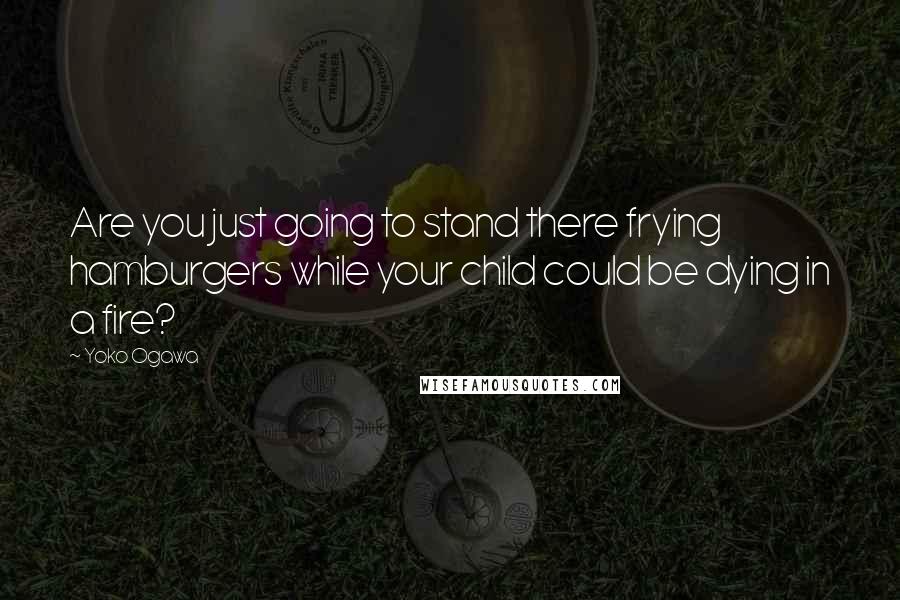 Yoko Ogawa Quotes: Are you just going to stand there frying hamburgers while your child could be dying in a fire?