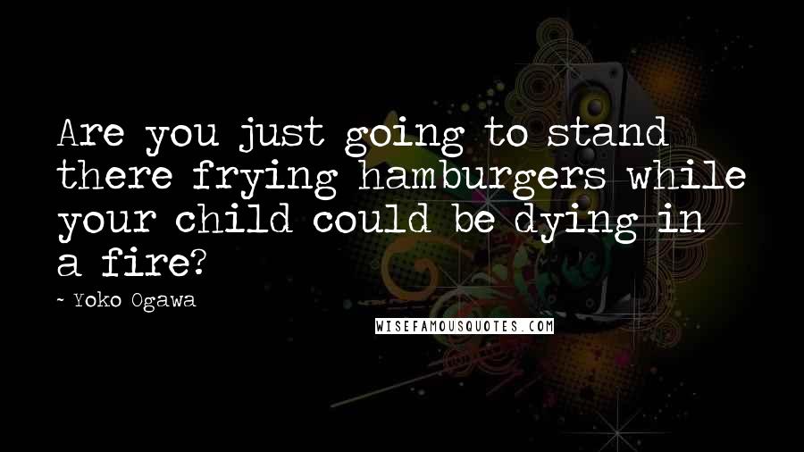 Yoko Ogawa Quotes: Are you just going to stand there frying hamburgers while your child could be dying in a fire?