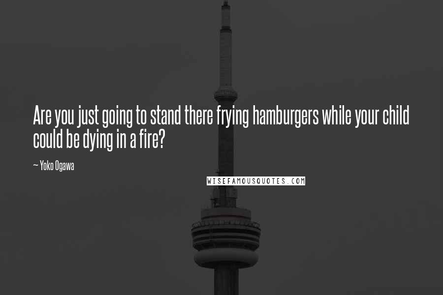Yoko Ogawa Quotes: Are you just going to stand there frying hamburgers while your child could be dying in a fire?