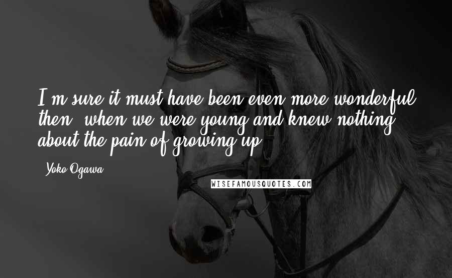 Yoko Ogawa Quotes: I'm sure it must have been even more wonderful then, when we were young and knew nothing about the pain of growing up.