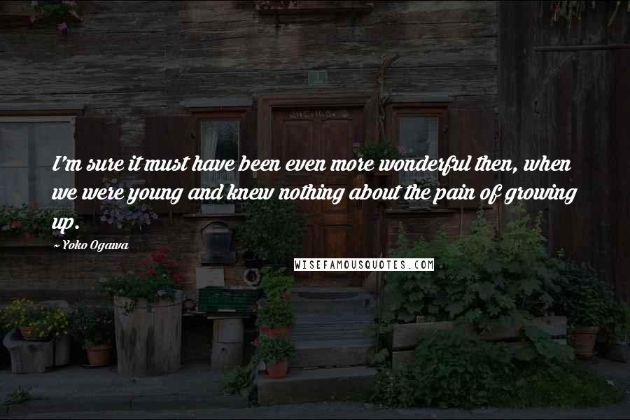 Yoko Ogawa Quotes: I'm sure it must have been even more wonderful then, when we were young and knew nothing about the pain of growing up.