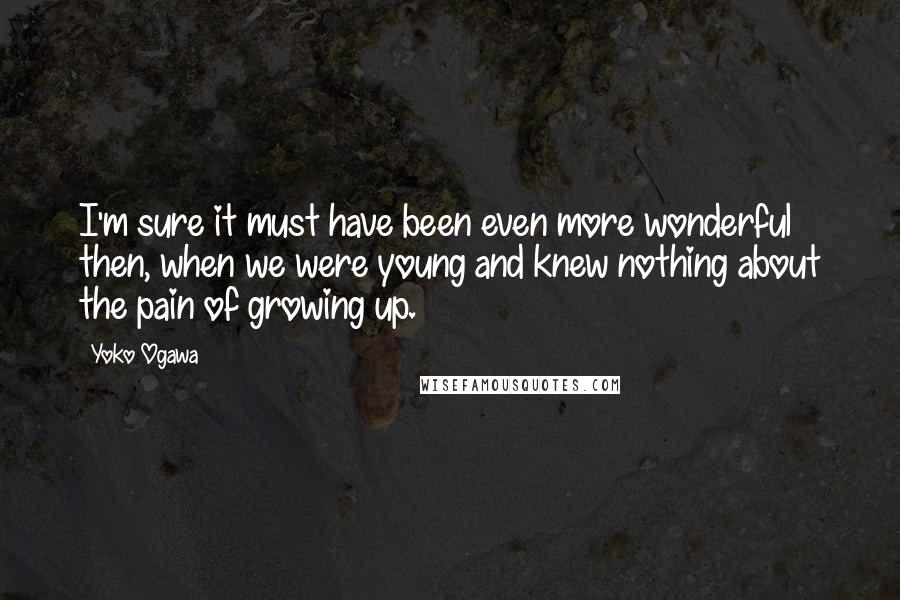 Yoko Ogawa Quotes: I'm sure it must have been even more wonderful then, when we were young and knew nothing about the pain of growing up.