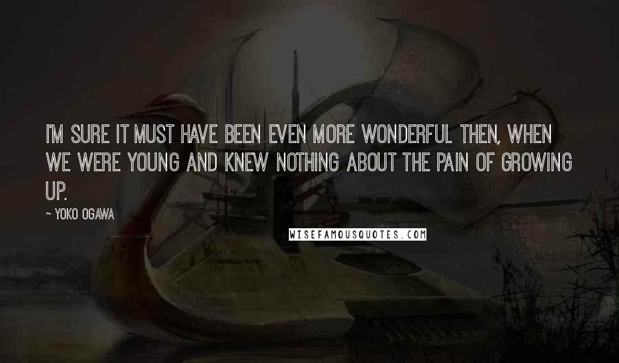 Yoko Ogawa Quotes: I'm sure it must have been even more wonderful then, when we were young and knew nothing about the pain of growing up.