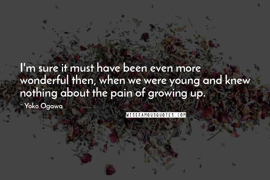 Yoko Ogawa Quotes: I'm sure it must have been even more wonderful then, when we were young and knew nothing about the pain of growing up.