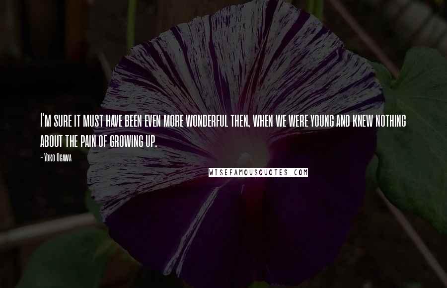 Yoko Ogawa Quotes: I'm sure it must have been even more wonderful then, when we were young and knew nothing about the pain of growing up.