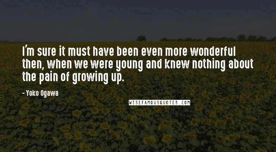 Yoko Ogawa Quotes: I'm sure it must have been even more wonderful then, when we were young and knew nothing about the pain of growing up.