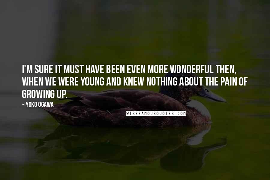 Yoko Ogawa Quotes: I'm sure it must have been even more wonderful then, when we were young and knew nothing about the pain of growing up.