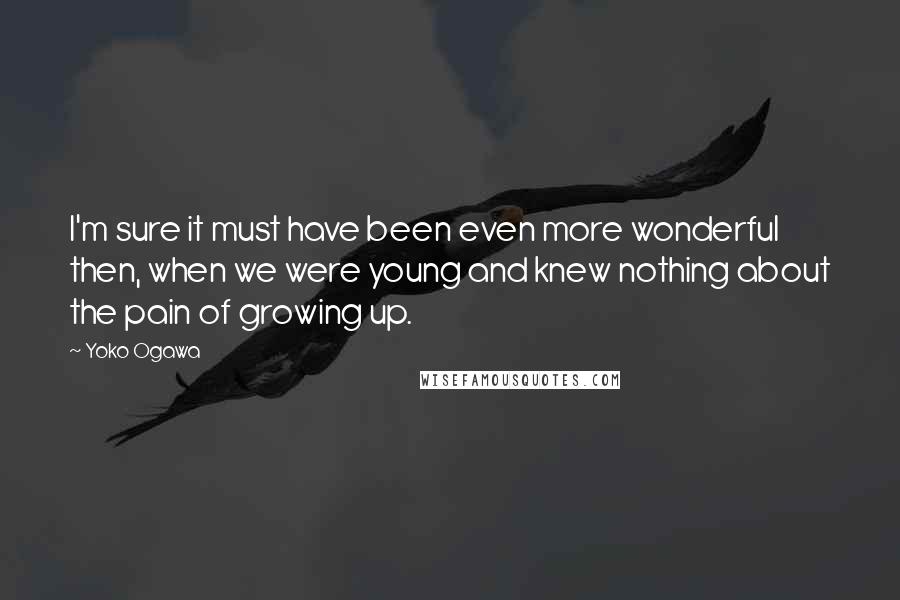 Yoko Ogawa Quotes: I'm sure it must have been even more wonderful then, when we were young and knew nothing about the pain of growing up.