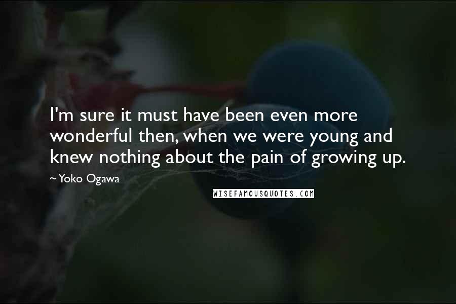 Yoko Ogawa Quotes: I'm sure it must have been even more wonderful then, when we were young and knew nothing about the pain of growing up.