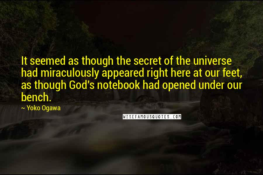 Yoko Ogawa Quotes: It seemed as though the secret of the universe had miraculously appeared right here at our feet, as though God's notebook had opened under our bench.