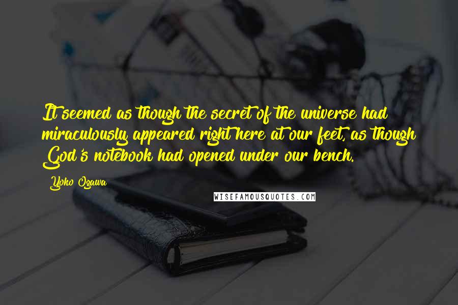 Yoko Ogawa Quotes: It seemed as though the secret of the universe had miraculously appeared right here at our feet, as though God's notebook had opened under our bench.